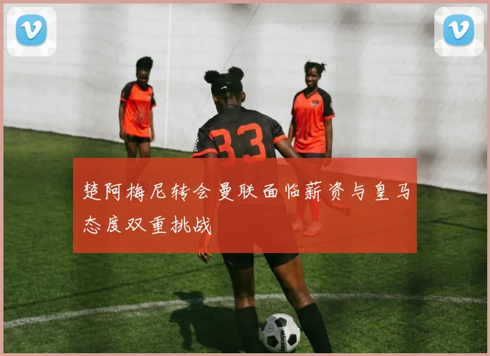 楚阿梅尼转会曼联面临薪资与皇马态度双重挑战