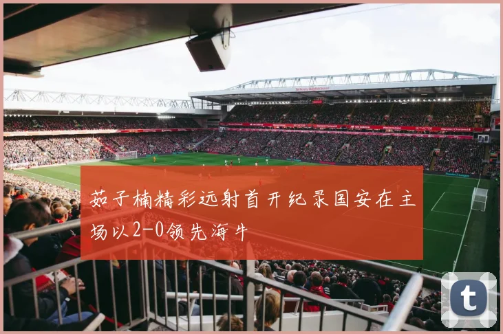 茹子楠精彩远射首开纪录国安在主场以2-0领先海牛