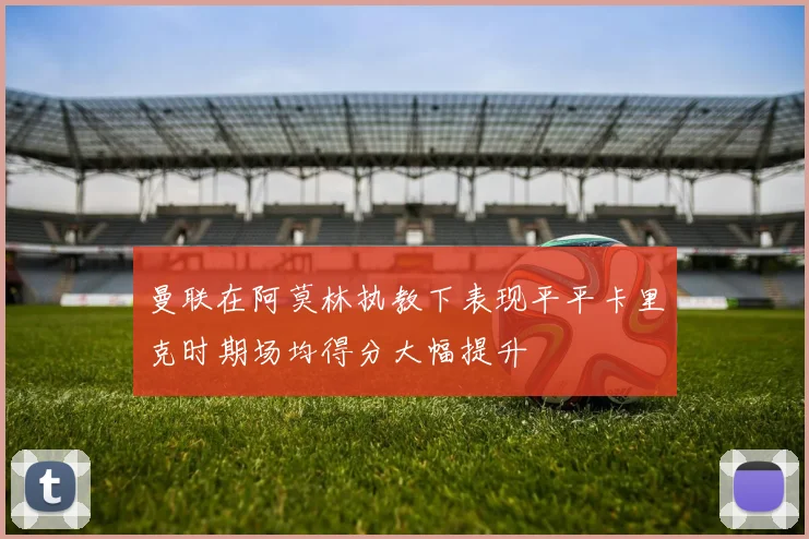 曼联在阿莫林执教下表现平平卡里克时期场均得分大幅提升