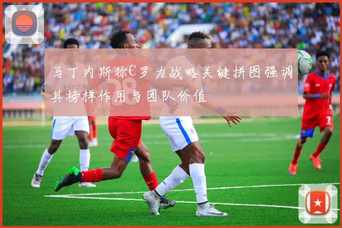 马丁内斯称C罗为战略关键拼图强调其榜样作用与团队价值
