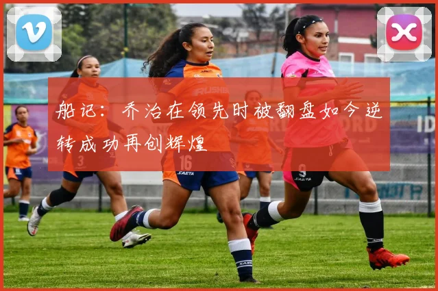 船记：乔治在领先时被翻盘如今逆转成功再创辉煌