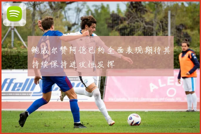 鲍威尔赞阿德巴约全面表现期待其持续保持进攻性发挥