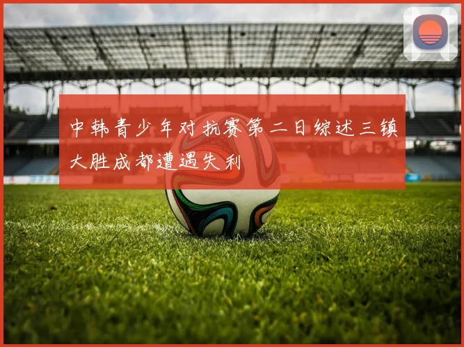 中韩青少年对抗赛第二日综述三镇大胜成都遭遇失利