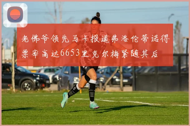 老佛爷领先马卡报道弗洛伦蒂诺得票率高达6653里克尔梅紧随其后