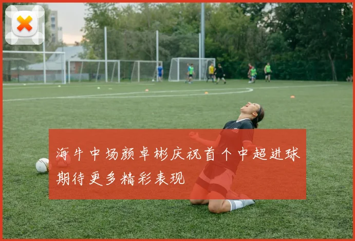 海牛中场颜卓彬庆祝首个中超进球期待更多精彩表现