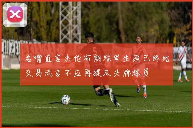 名嘴直言杰伦布朗绿军生涯已终结交易流言不应再提及头牌球员