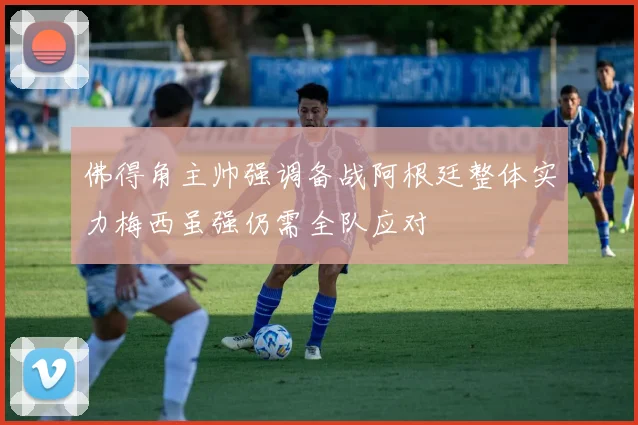 佛得角主帅强调备战阿根廷整体实力梅西虽强仍需全队应对