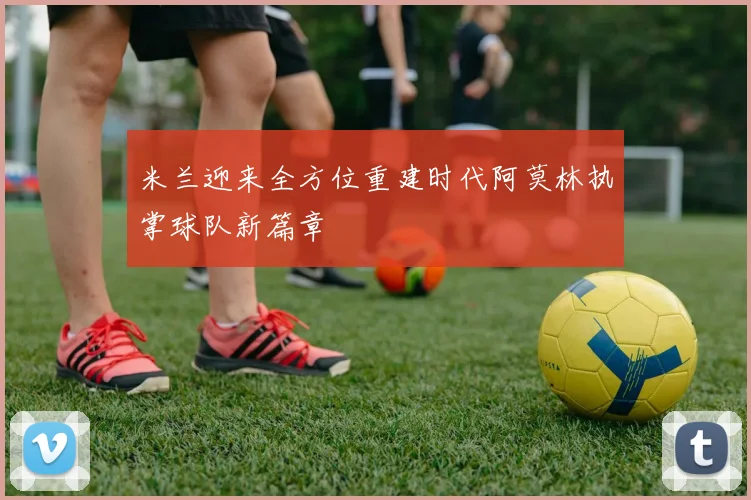 米兰迎来全方位重建时代阿莫林执掌球队新篇章